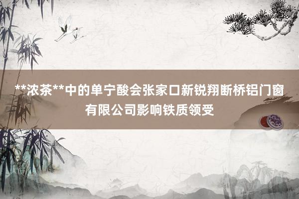 **浓茶**中的单宁酸会张家口新锐翔断桥铝门窗有限公司影响铁质领受